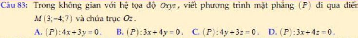 Trong không gian với hệ tọa độ Oxyz, viết phương trình mặt phẳng (P) đi qua điển
M(3;-4;7) và chứa trục Oz.
A. (P):4x+3y=0. B. (P):3x+4y=0 C. (P):4y+3z=0. D. (P):3x+4z=0.