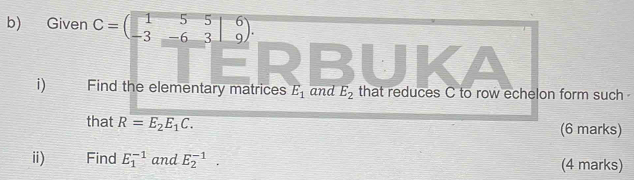 Given C=beginpmatrix 1&5&5 -3&-6&3endpmatrix _9^(6. 
i) Find the elementary matrices E_1) and E_2 that reduces C to row echelon form such 
that R=E_2E_1C. 
(6 marks) 
ii) Find E_1^(-1) and E_2^(-1). (4 marks)