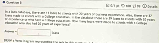 □ 0/1 pt つ 100 3 99 Details 
In a loan database, there are 11 loans to clients with 20 years of business experience. Also, there are 37
loans made to clients with a College education. In the database there are 39 loans to clients with 20 years
of experience or who have a College education. How many loans were made to clients with a College 
education who also had 20 years of experience? 
Answer =□ loans 
DRAW a Venn Diagram representing the sets in th