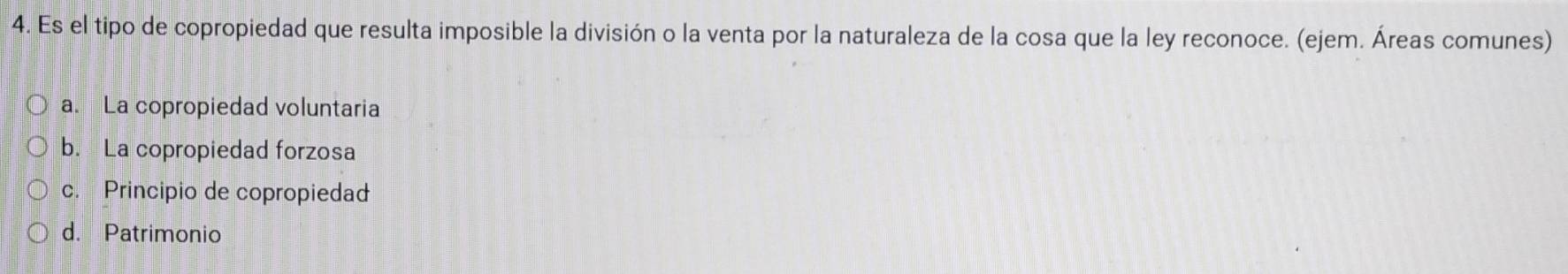 Es el tipo de copropiedad que resulta imposible la división o la venta por la naturaleza de la cosa que la ley reconoce. (ejem. Áreas comunes)
a. La copropiedad voluntaria
b. La copropiedad forzosa
c. Principio de copropiedad
d. Patrimonio