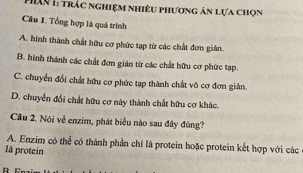 PhAN 1: trác nghiệm nhiều phương án lựa chọn
Câu 1. Tổng hợp là quá trình
A. hình thành chất hữu cơ phức tạp từ các chất đơn giản.
B. hình thành các chất đơn giản từ các chất hữu cơ phức tạp.
C. chuyển đổi chất hữu cơ phức tạp thành chất vô cơ đơn giản.
D. chuyển đổi chất hữu cơ này thành chất hữu cơ khác.
Câu 2. Nói về enzim, phát biểu nào sau đây đúng?
A. Enzim có thể có thành phần chỉ là protein hoặc protein kết hợp với các
là protein
R Fn