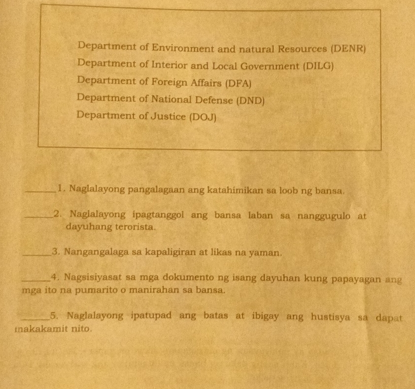 Department of Environment and natural Resources (DENR)
Department of Interior and Local Government (DILG)
Department of Foreign Affairs (DFA)
Department of National Defense (DND)
Department of Justice (DOJ)
_1. Naglalayong pangalagaan ang katahimikan sa loob ng bansa.
_2. Naglalayong ipagtanggol ang bansa laban sa nanggugulo at
dayuhang terorista.
_3. Nangangalaga sa kapaligiran at likas na yaman.
_4. Nagsisiyasat sa mga dokumento ng isang dayuhan kung papayagan ang
mga ito na pumarito o manirahan sa bansa.
_5. Naglalayong ipatupad ang batas at ibigay ang hustisya sa dapat
makakamit nito.