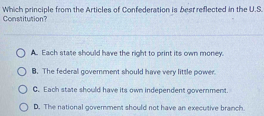 Which principle from the Articles of Confederation is best reflected in the U.S.
Constitution?
A. Each state should have the right to print its own money.
B. The federal government should have very little power.
C. Each state should have its own independent government.
D. The national government should not have an executive branch.