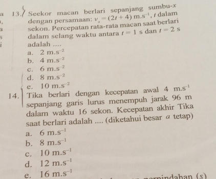 a 13. Seekor macan berlari sepanjang sumbu- x
dengan persamaan:
sekon. Percepatan rata-rata macan saat berlari v_x=(2t+4)m.s^(-1) , / dalam
dalam selang waktu antara t=1 s dan t=2s
adalah ....
a. 2m.s^(-2)
b. 4m.s^(-2)
c. 6m.s^(-2)
d. 8m.s^(-2)
e. 10m.s^(-2)
14. Tika berlari dengan kecepatan awal 4m.s^(-1)
sepanjang garis lurus menempuh jarak 96 m
dalam waktu 16 sekon. Kecepatan akhir Tika
saat berlari adalah .... (diketahui besar α tetap)
a. 6m.s^(-1)
b. 8m.s^(-1)
c. 10m.s^(-1)
d. 12m.s^(-1)
e. 16m.s^(-1)
nhan (s )