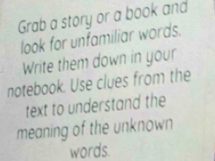 Grab a story or a book and 
look for unfamiliar words. 
Write them down in your 
notebook. Use clues from the 
text to understand the 
meaning of the unknown 
words.