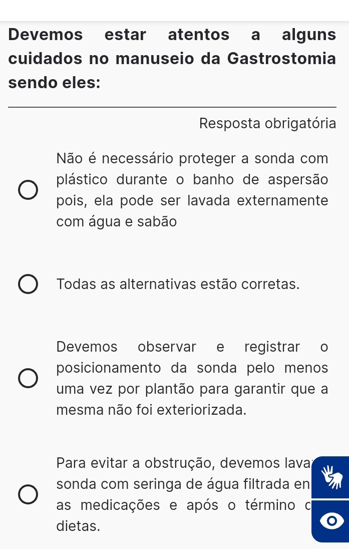 Devemos estar atentos a alguns
cuidados no manuseio da Gastrostomia
sendo eles:
_
Resposta obrigatória
Não é necessário proteger a sonda com
plástico durante o banho de aspersão
pois, ela pode ser lavada externamente
com água e sabão
Todas as alternativas estão corretas.
Devemos observar e registrar o
posicionamento da sonda pelo menos
uma vez por plantão para garantir que a
mesma não foi exteriorizada.
Para evitar a obstrução, devemos lava
sonda com seringa de água filtrada en
as medicações e após o término o
dietas.