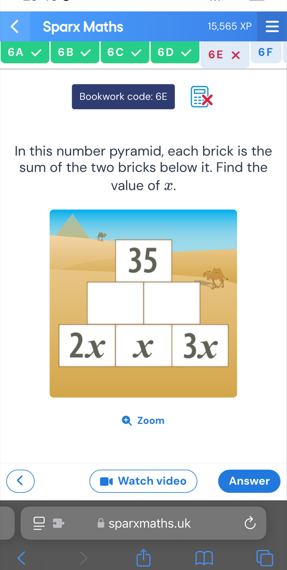 Sparx Maths 15,565 XP 
6A 
6B 
6C
6D
6E X 6F 
Bookwork code: 6E 
In this number pyramid, each brick is the 
sum of the two bricks below it. Find the 
value of x. 
Zoom 
Watch video Answer 
sparxmaths.uk