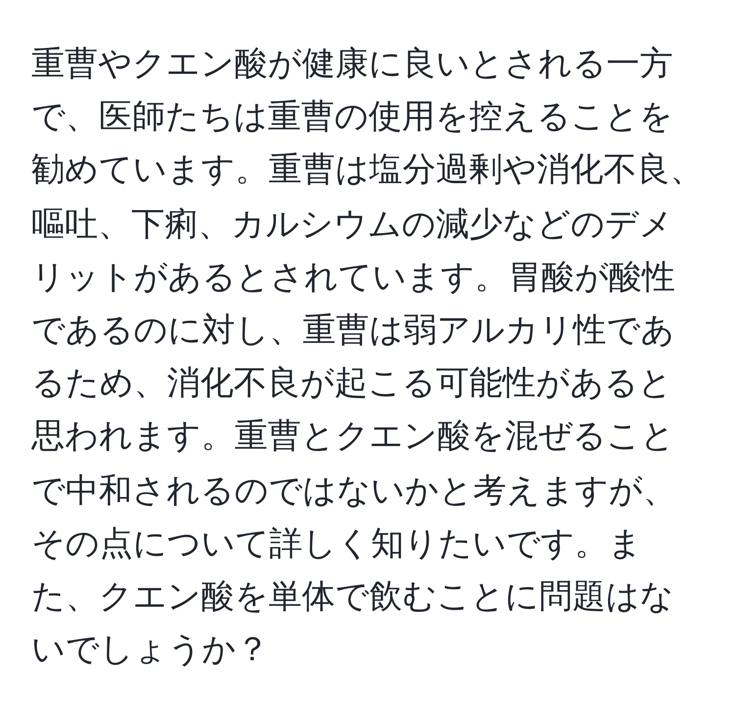 重曹やクエン酸が健康に良いとされる一方で、医師たちは重曹の使用を控えることを勧めています。重曹は塩分過剰や消化不良、嘔吐、下痢、カルシウムの減少などのデメリットがあるとされています。胃酸が酸性であるのに対し、重曹は弱アルカリ性であるため、消化不良が起こる可能性があると思われます。重曹とクエン酸を混ぜることで中和されるのではないかと考えますが、その点について詳しく知りたいです。また、クエン酸を単体で飲むことに問題はないでしょうか？