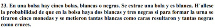 En una bolsa hay cinco bolas, blancas o negras. Se extrae una bola y es blanca. H´allese 
la probabilidad de que en la bolsa haya dos blancas y tres negras si para formar la urna se 
tiraron cinco monedas y se metieron tantas blancas como caras resultaron y tantas negras 
como cruces.