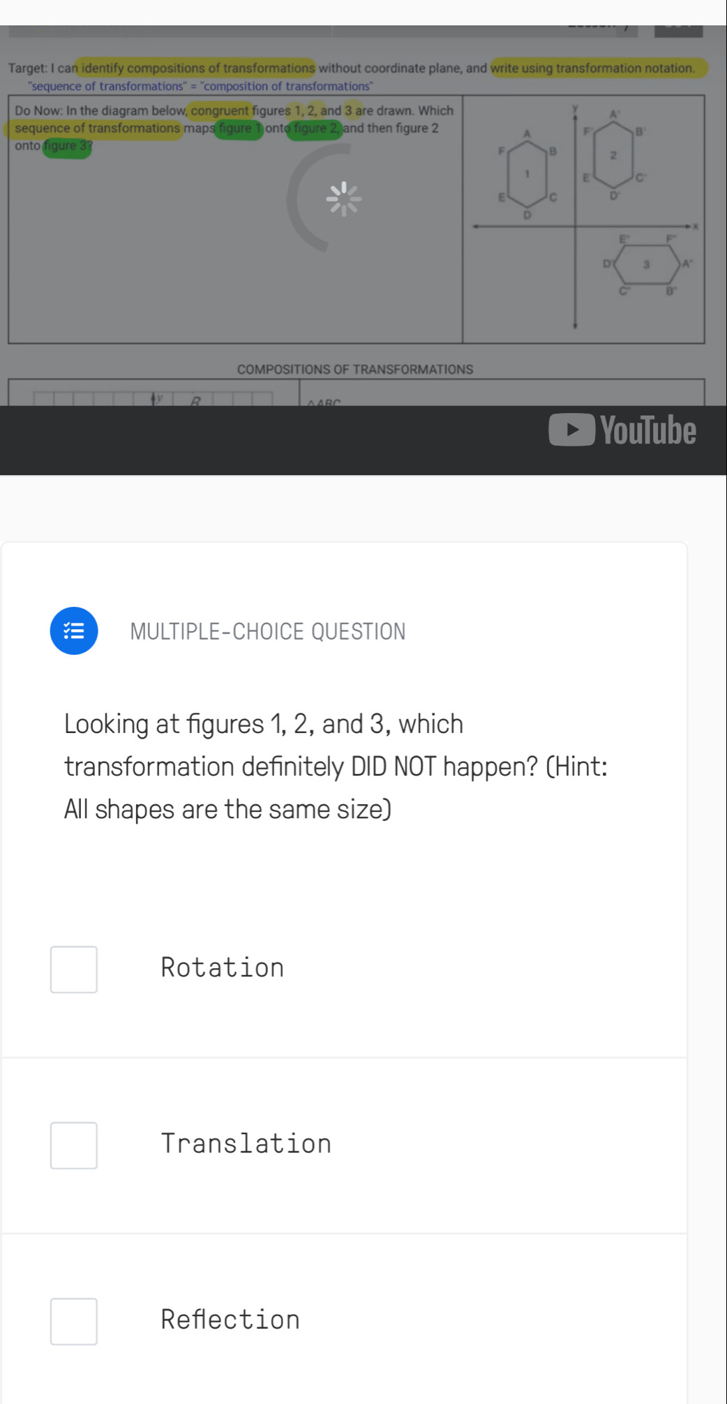 Target: I can identify compositions of transformations without coordinate plane, and write using transformation notation.
''sequence of transformations'' = ''composition of transformations''
Do Now: In the diagram below, congruent figures 1, 2, and 3 are drawn. Which
sequence of transformations maps figure onto figure 2, and then figure 2
onto figure 3 
COMPOSITIONS OF TRANSFORMATIONS
YouTube
MULTIPLE-CHOICE QUESTION
Looking at figures 1, 2, and 3, which
transformation definitely DID NOT happen? (Hint:
All shapes are the same size)
Rotation
Translation
Reflection
