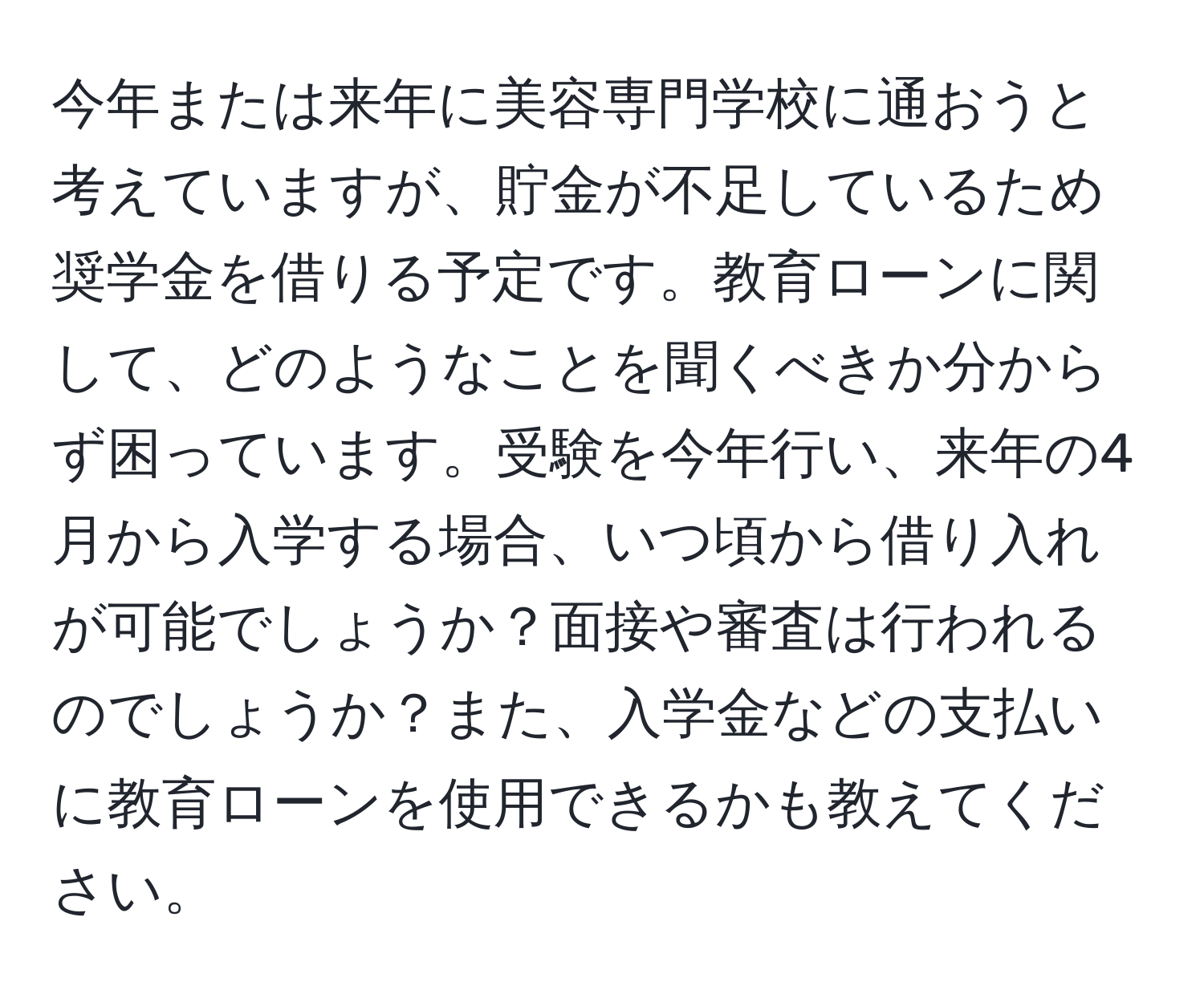 今年または来年に美容専門学校に通おうと考えていますが、貯金が不足しているため奨学金を借りる予定です。教育ローンに関して、どのようなことを聞くべきか分からず困っています。受験を今年行い、来年の4月から入学する場合、いつ頃から借り入れが可能でしょうか？面接や審査は行われるのでしょうか？また、入学金などの支払いに教育ローンを使用できるかも教えてください。