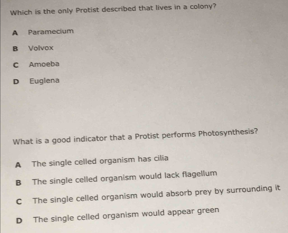 Which is the only Protist described that lives in a colony?
A Paramecium
B Volvox
C Amoeba
D Euglena
What is a good indicator that a Protist performs Photosynthesis?
A The single celled organism has cilia
B The single celled organism would lack flagellum
C The single celled organism would absorb prey by surrounding it
D The single celled organism would appear green