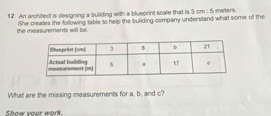 An architect is designing a building with a blueprint scale that is 3cm:5 meters. 
She creates the following table to help the building company understand what some of the 
the measurements will be. 
What are the missing measurements for a, b, and c? 
Show vour work.