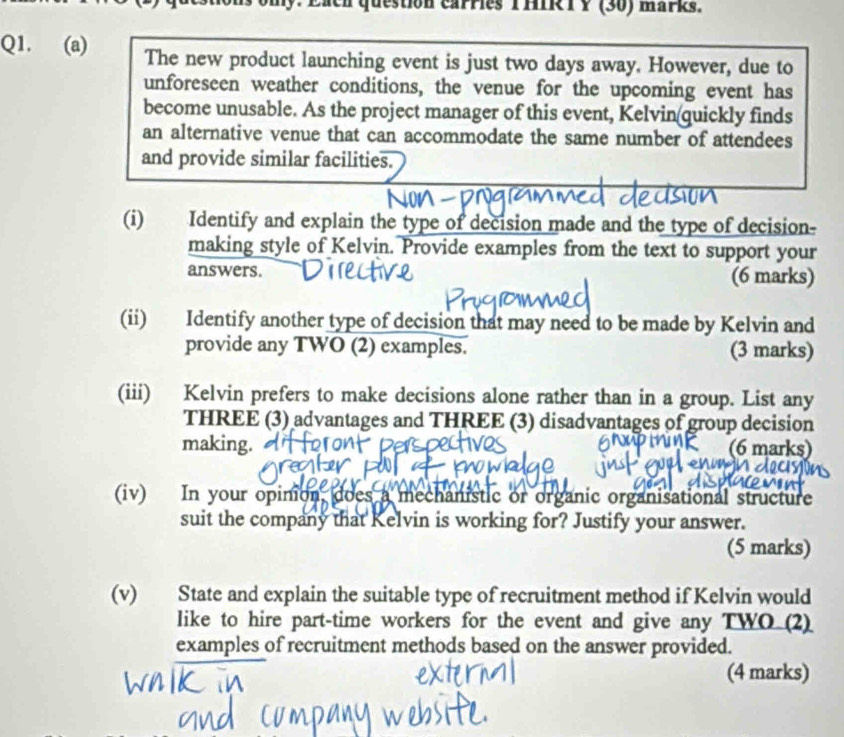 omy. Each question carries THIR T Y (30) marks. 
Q1. (a) The new product launching event is just two days away. However, due to 
unforeseen weather conditions, the venue for the upcoming event has 
become unusable. As the project manager of this event, Kelvin(quickly finds 
an alternative venue that can accommodate the same number of attendees 
and provide similar facilities. 
(i) Identify and explain the type of decision made and the type of decision- 
making style of Kelvin. Provide examples from the text to support your 
answers. (6 marks) 
(ii) Identify another type of decision that may need to be made by Kelvin and 
provide any TWO (2) examples. (3 marks) 
(iii) Kelvin prefers to make decisions alone rather than in a group. List any 
THREE (3) advantages and THREE (3) disadvantages of group decision 
making. (6 marks) 
(iv) In your opinion, does a mechanistic or organic organisational structure 
suit the company that Kelvin is working for? Justify your answer. 
(5 marks) 
(v) State and explain the suitable type of recruitment method if Kelvin would 
like to hire part-time workers for the event and give any TWO (2) 
examples of recruitment methods based on the answer provided. 
(4 marks)