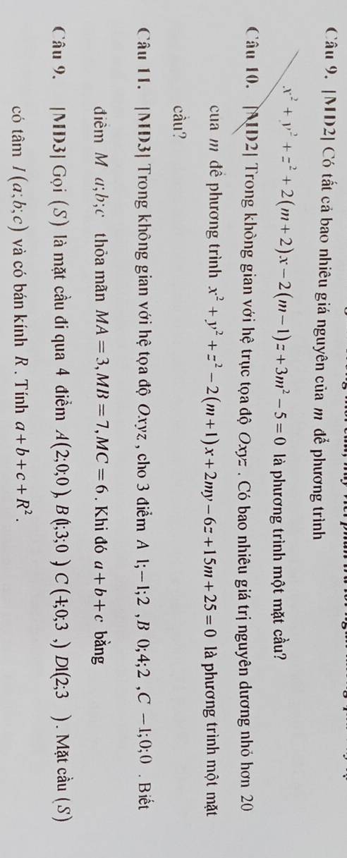 [MD2] Có tất cả bao nhiêu giá nguyên của m để phương trình
x^2+y^2+z^2+2(m+2)x-2(m-1)z+3m^2-5=0 là phương trình một mặt cầu? 
Câu 10. [D2| Trong không gian với hệ trục tọa độ Oxyz. Có bao nhiêu giá trị nguyên dương nhỏ hơn 20 
cua m đề phương trình x^2+y^2+z^2-2(m+1)x+2my-6z+15m+25=0 là phương trình một mặt 
cầu? 
Câu 11. |MD3| Trong không gian với hệ tọa độ Oxyz , cho 3 điểm A l; -1; 2 ,B 0; 4; 2 , C-1; 0; 0. Biết 
điểm M a; b;c thỏa mãn MA=3, MB=7, MC=6. Khi đó a+b+c bǎng 
Câu 9. |MD3| Gọi (S) là mặt cầu đi qua 4 điểm A(2;0;0), B(1;3;0)C(4;0;3,)DI(2;3). Mặt cầu (S) 
có tan I(a;b;c) và có bán kính R. Tính a+b+c+R^2.