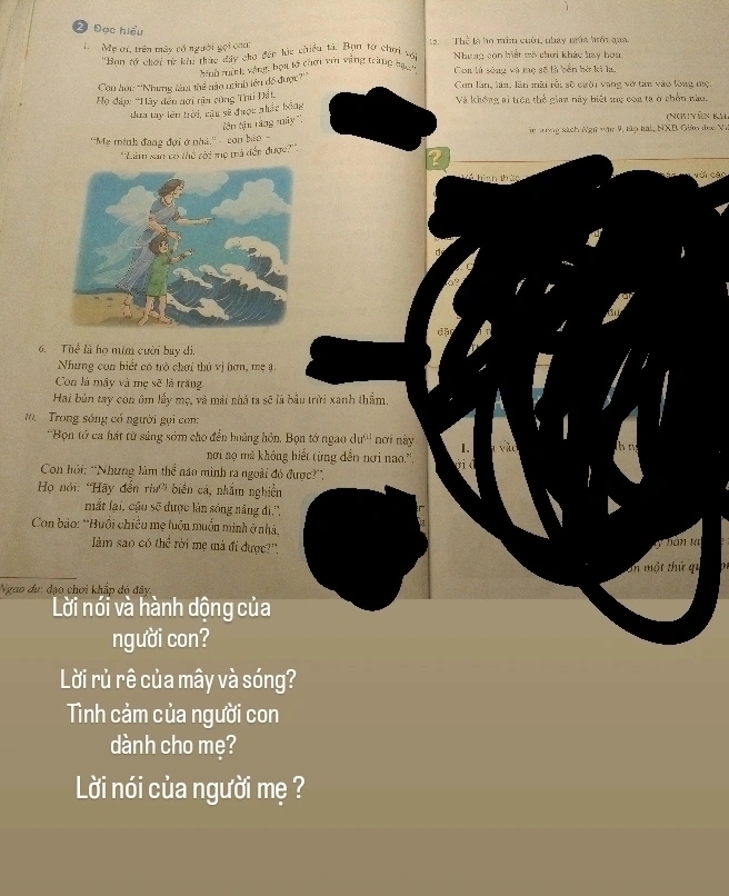 2 Đọc hiểu
1  Mẹ ới, trên máy có người gọi caa: ạ  Thể là họ mi cười, nhày mùa hồi qua.
''Ban tý chới từ khi thức đây cho đến lúg chiều tả, Bọn tơ chơi vớ Nhưng con biết trò chơi khác hay hơn
Con lới: ''Nhưng làm thể nào ninh iên đồ được?''' hnh inh vàng, bọn lý chơi với vàng trùng hạ Con lử sóng và mẹ sẽ là bắn hờ ki la,
Con lần, lần, lần mài rồi sẽ cười vang vở tan vào lòng mẹ
Họ đàp: ''Hây đến aơi tìa cùng Thi Đất. Và không ai trên thể gian này biết sẹ coa ta ở chền nào.
dưa tay lên trời, cậu sẽ được nhấc bóng
tên tận tầng máy ''
(Nguyên kải
''Mẹ minh đang đợi ở nhà.'' - con bào - in tong sách Ngữ văn 9, tập hai, NXB Giáo đec Vi
''Làm san có thể rời mẹ mà đến được?'''.
hiah thảo với các
a
đã
6. Thể là họ mim cười bay di,
Nhưng con biết có trò chơi thủ vị hơn, mẹ ạ.
Con là mây và mẹ sẽ là trăng
Hai bản tay con ôm lấy mẹ, và mái nhà ta sẽ là bầu trời xanh thẩm.
10.   Trong sóng có người gọi con:
''Bọn tớ ca hát từ sáng sớm cho đến hoảng hôn, Bọn tớ ngao dự''' nơi này 1. a v à h ng
nơi nọ mà không biết từng đền nơi nao.'',
    
Con hỏi: “Nhưng làm thể não mình ra ngoài đỏ được?”,
Họ nói: “Hãy đến rìa” biển cá, nhắm nghiền
mắt lại, cậu sẽ được làn sóng năng đi'',
Con bảo: *Buổi chiều mẹ luôn muốn minh ở nhà,
àm sao có thể rời mẹ mà đi được?'.
ty bàn tạ
En một thứ qu
Nggo dư: đạo chơi khắp dó đây
Lời nói và hành dộng của
người con?
Lời rủ rê của mây và sóng?
Tình cảm của người con
dành cho mẹ?
Lời nói của người mẹ ?