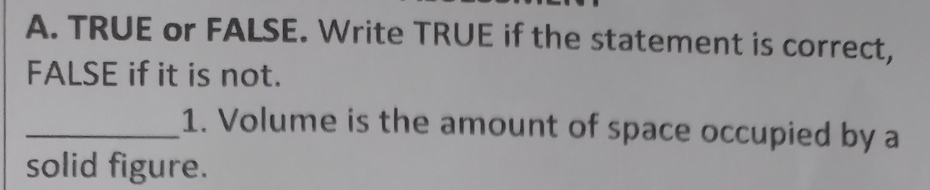 TRUE or FALSE. Write TRUE if the statement is correct, 
FALSE if it is not. 
_1. Volume is the amount of space occupied by a 
solid figure.