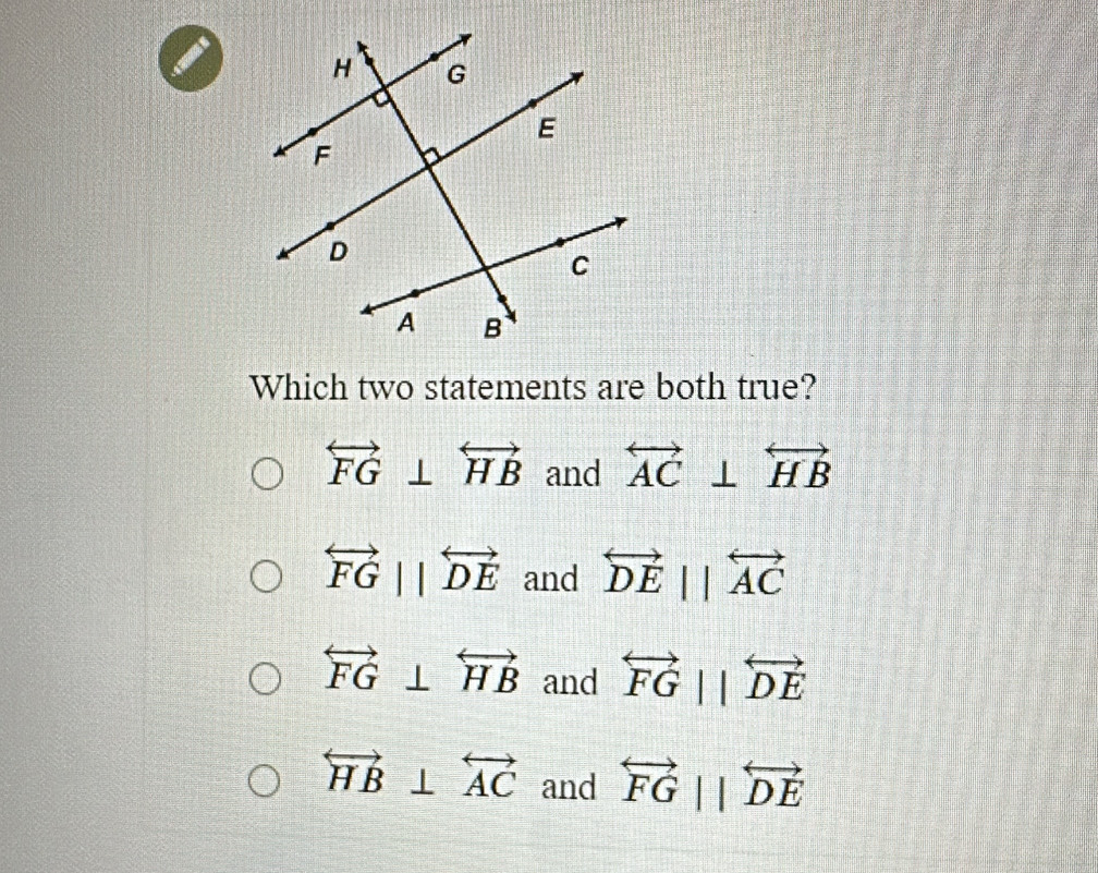 a
Which two statements are both true?
overleftrightarrow FG⊥ overleftrightarrow HB and overleftrightarrow AC⊥ overleftrightarrow HB
overleftrightarrow FG||overleftrightarrow DE and overleftrightarrow DEparallel overleftrightarrow AC
overleftrightarrow FG⊥ overleftrightarrow HB and overleftrightarrow FGparallel overleftrightarrow DE
overleftrightarrow HB⊥ overleftrightarrow AC and overleftrightarrow FGparallel overleftrightarrow DE