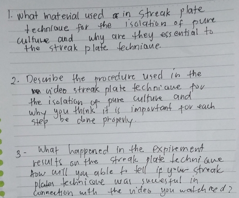 what material used in streak plate 
techniaue for the isclation of pure 
culture and why are they essential to 
the streak plafe fechniaue. 
2. Describe the proceture used in the 
video streak plate fechniaue for 
the isolation of pure culture and 
why you think it is important for each 
step be done properly. 
3. what happened in the expirement 
results on the streak plate fechniane 
How will you able to fell if y^6w- streak 
plates fechnicove wal succiesful in 
connection with the video you watchred?