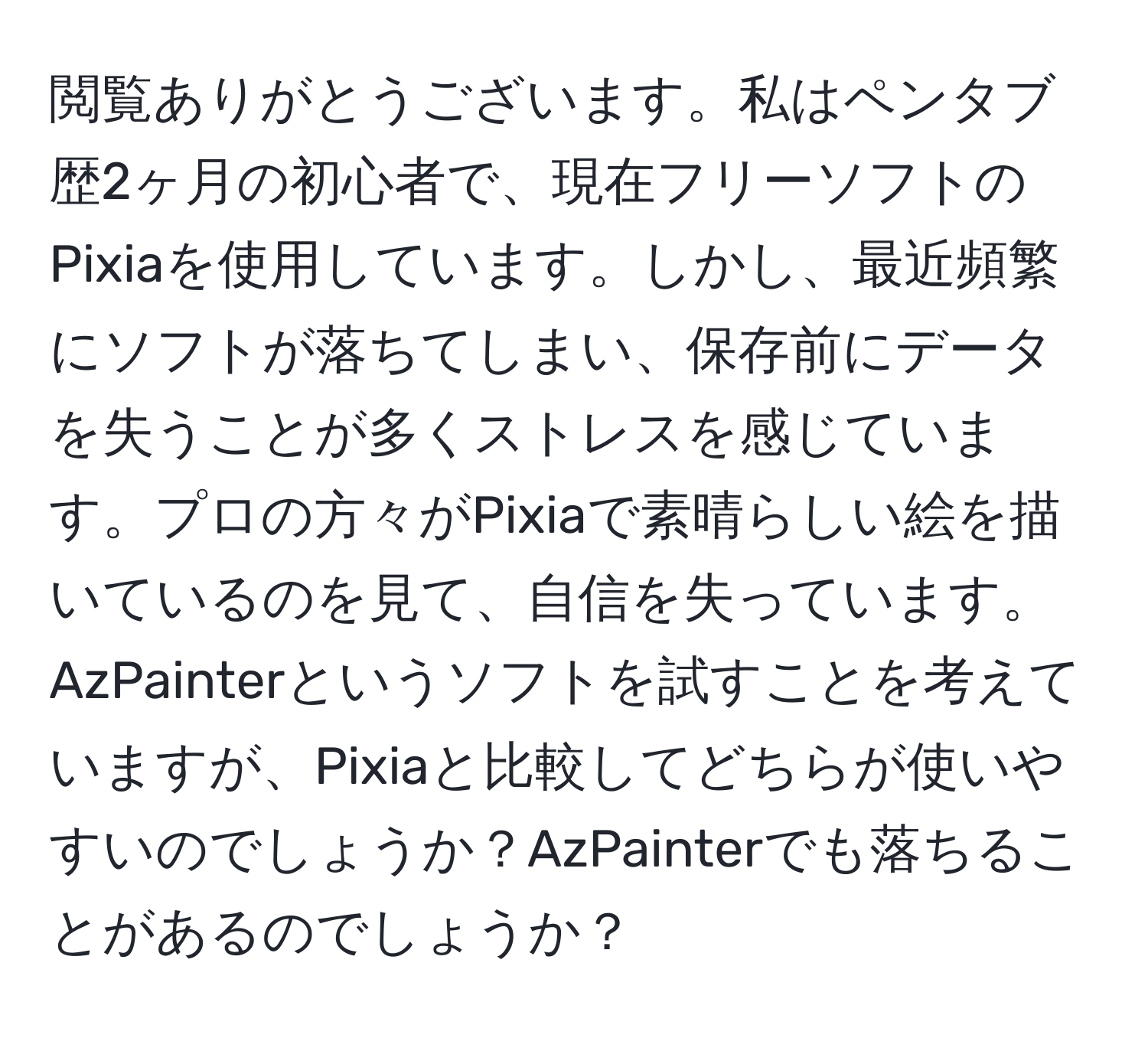 閲覧ありがとうございます。私はペンタブ歴2ヶ月の初心者で、現在フリーソフトのPixiaを使用しています。しかし、最近頻繁にソフトが落ちてしまい、保存前にデータを失うことが多くストレスを感じています。プロの方々がPixiaで素晴らしい絵を描いているのを見て、自信を失っています。AzPainterというソフトを試すことを考えていますが、Pixiaと比較してどちらが使いやすいのでしょうか？AzPainterでも落ちることがあるのでしょうか？