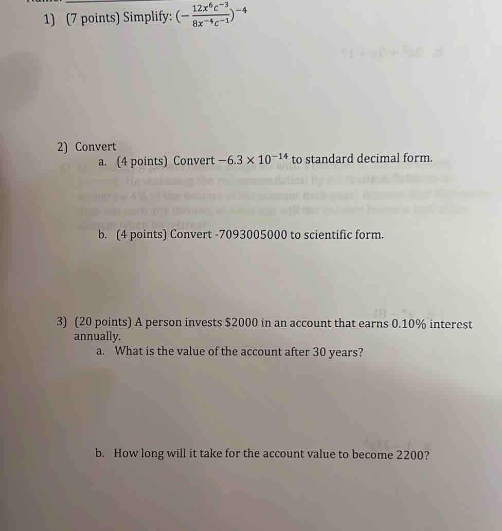 Simplify: (- (12x^6c^(-3))/8x^(-4)c^(-1) )^-4
2) Convert 
a. (4 points) Convert -6.3* 10^(-14) to standard decimal form. 
b. (4 points) Convert -7093005000 to scientific form. 
3) (20 points) A person invests $2000 in an account that earns 0.10% interest 
annually. 
a. What is the value of the account after 30 years? 
b. How long will it take for the account value to become 2200?