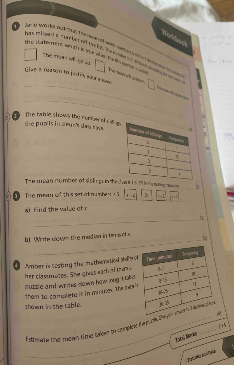 Workbook
Jane works out that the mean of seven numbers is 4.4 to 1 decial plare. the me
the statement which is true when the 8th number is adde .
as missed a number off the list. The number is 7. Without calcoiyting the new raen
The mean will go up.
Give a reason to justify your answer
_
_The mean will go down The mean will say the same
2 The table shows the number of sibling
the pupils in Jieun’s class have. 
~
The mean number of siblings in the class is Fill in the missing frequency. 3
3 The mean of this set of numbers is 5. x-2 2x x+2 x+5
a) Find the value of x.
_3
b) Write down the median in terms of x.
_[2]
4 Amber is testing the mathematical ability o
her classmates. She gives each of them a
puzzle and writes down how long it takes
them to complete it in minutes. The data i
shown in the table.
[4]
Estimate the mean time taken to complete the puzzle. Giv
/14
Total Marks
_
Statistics and Data