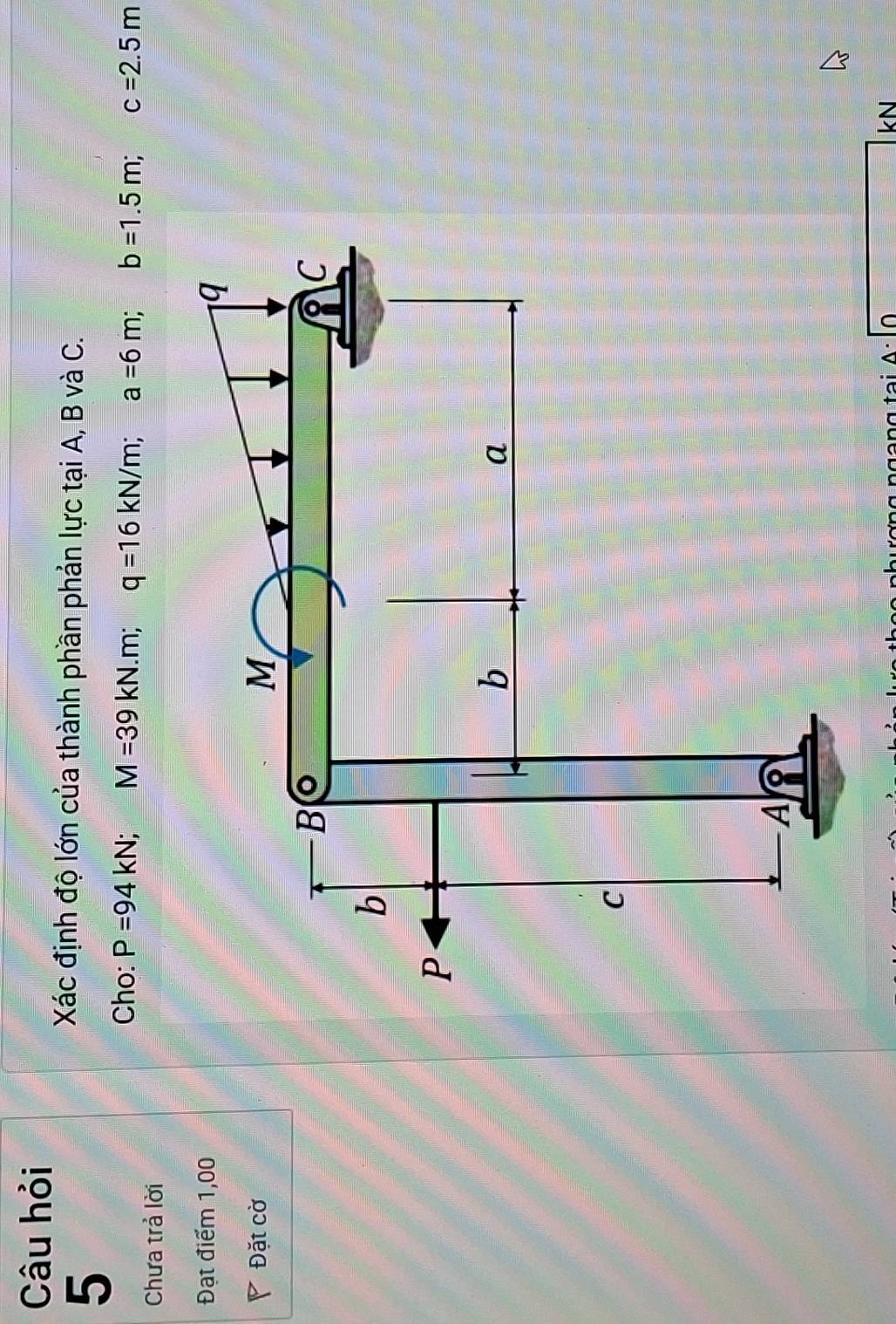 Câu hỏi 
5 
Xác định độ lớn của thành phần phản lực tại A, B và C. 
Cho: P=94kN; M=39kN.m; q=16kN/m; a=6m; b=1.5m; c=2.5m
Chưa trả lời 
Đạt điểm 1,00 
Đặt cờ 
1· 1 
kN