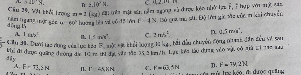 A. 3.10^3N. B. 5.10^5N. C. 0, ∠ , 1
Câu 29. Vật khối lượng m=2(kg) đặt trên mặt sản nằm ngang và được kéo nhờ lực vector F, F hợp với mặt sản
nằm ngang một góc alpha =60° hướng lên và có độ lớn F=4N. Bỏ qua ma sát. Độ lớn gia tốc của m khi chuyển
động là C. 2m/s^2.
A. 1m/s^2.
D. 0,5m/s^2.
B. 1,5m/s^2. 
Câu 30. Dưới tác dụng của lực kéo F, một vật khối lượng30 kg, bắt đầu chuyển động nhanh dần đều và sau
khi đi được quăng đường dài 10 m thì đạt vận tốc 25,2 km/h. Lực kéo tác dụng vào vật có giá trị nào sau
đây F=63,5N. D. F=79,2N.
A. F=73,5N. B. F=45,8N. C.
la một lực kéo, đi được quãng