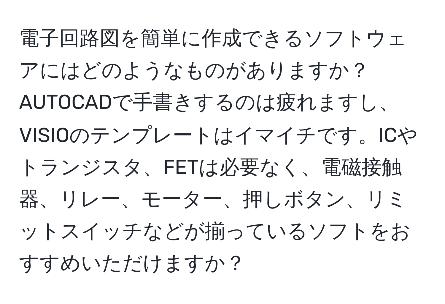 電子回路図を簡単に作成できるソフトウェアにはどのようなものがありますか？AUTOCADで手書きするのは疲れますし、VISIOのテンプレートはイマイチです。ICやトランジスタ、FETは必要なく、電磁接触器、リレー、モーター、押しボタン、リミットスイッチなどが揃っているソフトをおすすめいただけますか？