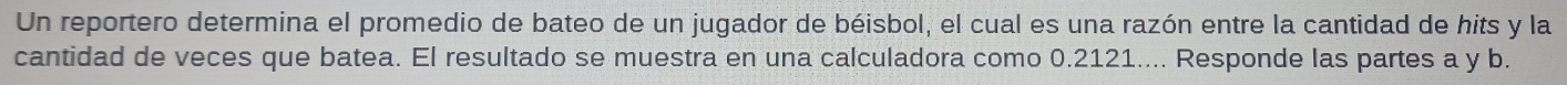 Un reportero determina el promedio de bateo de un jugador de béisbol, el cual es una razón entre la cantidad de hits y la 
cantidad de veces que batea. El resultado se muestra en una calculadora como 0.2121.... Responde las partes a y b.