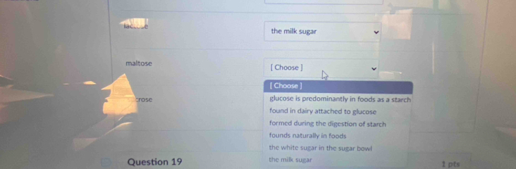 lac the milk sugar
maltose [ Choose ]
[ Choose ]
crose glucose is predominantly in foods as a starch
found in dairy attached to glucose
formed during the digestion of starch
founds naturally in foods
the white sugar in the sugar bowl
Question 19 the milk sugar 1 pts