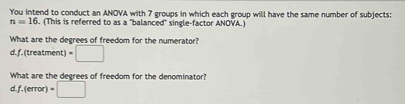 You intend to conduct an ANOVA with 7 groups in which each group will have the same number of subjects:
n=16. (This is referred to as a "balanced" single-factor ANOVA.) 
What are the degrees of freedom for the numerator? 
d.f.(treatment) =□
What are the degrees of freedom for the denominator? 
d.f. (error) =□