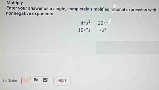 Multiply. 
Enter your answer as a single, completely simplified rational expression with 
nonnegative exponents.
 4rs^2/10r^2s^3 ·  20r^3/rs^4 
Set Status: NEXT