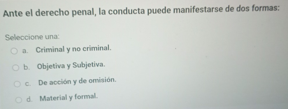 Ante el derecho penal, la conducta puede manifestarse de dos formas:
Seleccione una:
a. Criminal y no criminal.
b. Objetiva y Subjetiva.
c. De acción y de omisión.
d. Material y formal.