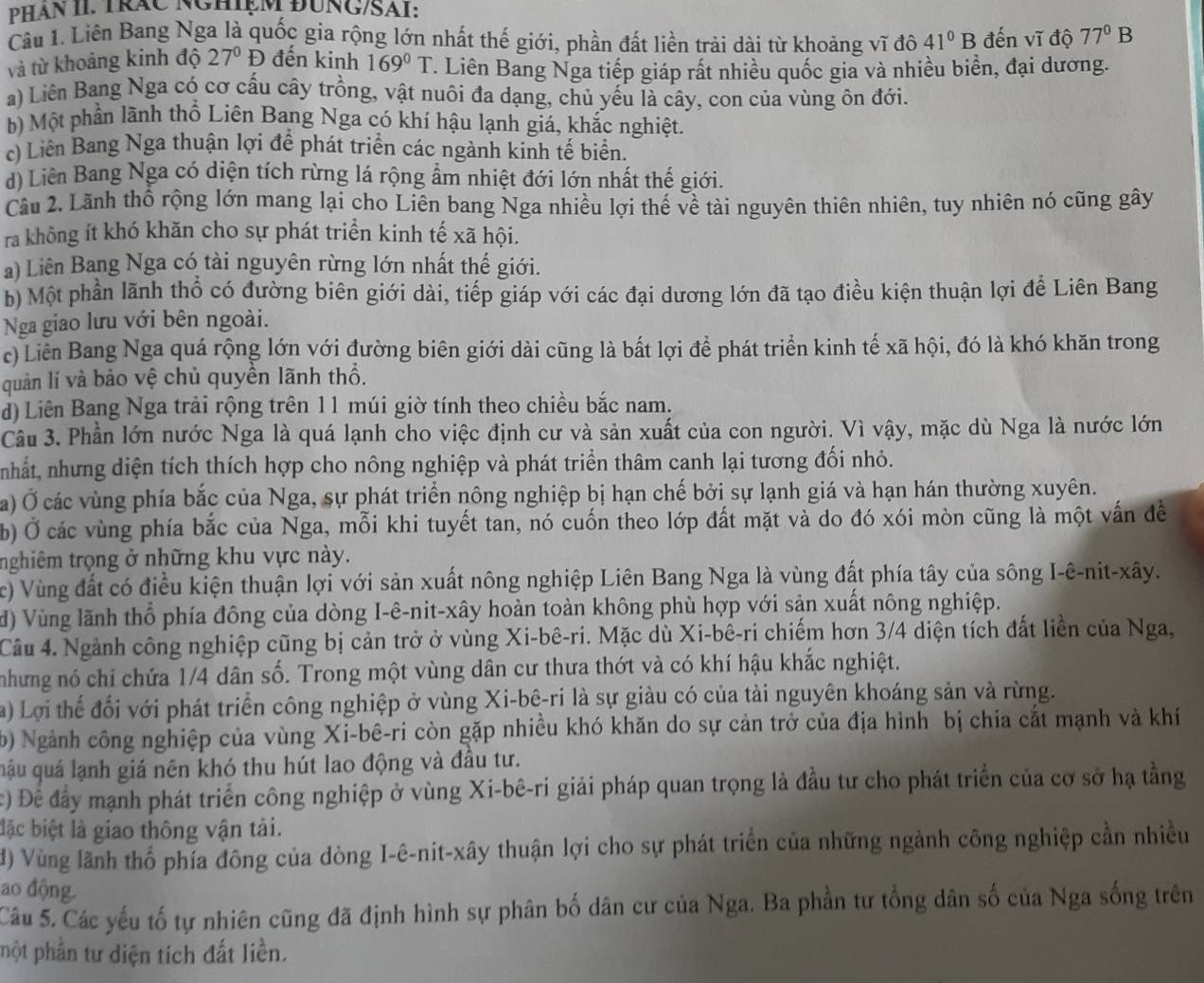 PHâN II. TráC NGHIệM ĐUNG/SAI:
Câu 1. Liên Bang Nga là quốc gia rộng lớn nhất thế giới, phần đất liền trải dài từ khoảng vĩ đô 41°B đến vĩ độ 77°B
và từ khoảng kinh độ 27°D đến kinh 169°T. Liên Bang Nga tiếp giáp rất nhiều quốc gia và nhiều biển, đại dương.
a) Liên Bang Nga có cơ cấu cây trồng, vật nuôi đa dạng, chủ yếu là cây, con của vùng ôn đới.
b) Một phần lãnh thổ Liên Bang Nga có khí hậu lạnh giá, khắc nghiệt.
c) Liên Bang Nga thuận lợi để phát triển các ngành kinh tế biển.
d) Liên Bang Nga có diện tích rừng lá rộng ẩm nhiệt đới lớn nhất thế giới.
Câu 2. Lãnh thổ rộng lớn mang lại cho Liên bang Nga nhiều lợi thế về tài nguyên thiên nhiên, tuy nhiên nó cũng gây
ra không ít khó khăn cho sự phát triển kinh tế xã hội.
a) Liên Bang Nga có tài nguyên rừng lớn nhất thế giới.
b) Một phần lãnh thổ có đường biên giới dài, tiếp giáp với các đại dương lớn đã tạo điều kiện thuận lợi để Liên Bang
Nga giao lưu với bên ngoài.
c) Liên Bang Nga quá rộng lớn với đường biên giới dài cũng là bất lợi để phát triển kinh tế xã hội, đó là khó khăn trong
quản lí và bảo vệ chủ quyền lãnh thổ.
d) Liên Bang Nga trải rộng trên 11 múi giờ tính theo chiều bắc nam.
Câu 3. Phần lớn nước Nga là quá lạnh cho việc định cư và sản xuất của con người. Vì vậy, mặc dù Nga là nước lớn
nhất, nhưng diện tích thích hợp cho nông nghiệp và phát triển thâm canh lại tương đối nhỏ.
a) Ở các vùng phía bắc của Nga, sự phát triển nông nghiệp bị hạn chế bởi sự lạnh giá và hạn hán thường xuyên.
b) Ở các vùng phía bắc của Nga, mỗi khi tuyết tan, nó cuốn theo lớp đất mặt và do đó xói mòn cũng là một vấn đề
nghiêm trọng ở những khu vực này.
c) Vùng đất có điều kiện thuận lợi với sản xuất nông nghiệp Liên Bang Nga là vùng đất phía tây của sông I-ê-nit-xây.
d) Vùng lãnh thổ phía đông của dòng I-ê-nit-xây hoàn toàn không phù hợp với sản xuất nông nghiệp.
Câu 4. Ngành công nghiệp cũng bị cản trở ở vùng Xi-bê-ri. Mặc dù Xi-bê-ri chiếm hơn 3/4 diện tích đất liền của Nga,
nhưng nó chỉ chứa 1/4 dân số. Trong một vùng dân cư thưa thớt và có khí hậu khắc nghiệt.
a) Lợi thể đối với phát triển công nghiệp ở vùng Xi-bê-ri là sự giàu có của tài nguyên khoáng sản và rừng.
) Ngành công nghiệp của vùng Xi-bê-ri còn gặp nhiều khó khăn do sự cản trở của địa hình bị chia cất mạnh và khí
qậu quá lạnh giá nên khó thu hút lao động và đầu tư.
) Để đẩy mạnh phát triển công nghiệp ở vùng Xi-bê-ri giải pháp quan trọng là đầu tư cho phát triển của cơ sở hạ tằng
đặc biệt là giao thông vận tải.
đ) Vùng lãnh thổ phía đông của dòng I-ê-nit-xây thuận lợi cho sự phát triển của những ngành công nghiệp cần nhiều
ao động
Câu 5. Các yếu tố tự nhiên cũng đã định hình sự phân bố dân cư của Nga. Ba phần tư tổng dân số của Nga sống trên
phột phần tư diện tích đất liền.