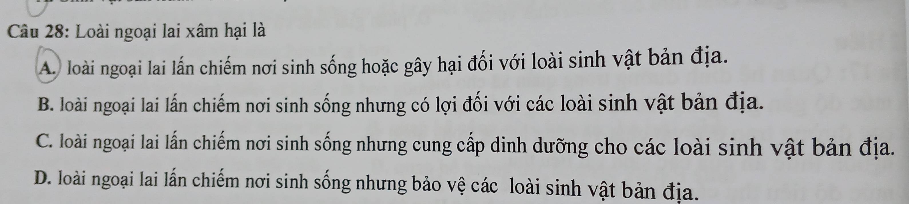 Loài ngoại lai xâm hại là
A. loài ngoại lai lấn chiếm nơi sinh sống hoặc gây hại đối với loài sinh vật bản địa.
B. loài ngoại lai lần chiếm nơi sinh sống nhưng có lợi đối với các loài sinh vật bản địa.
C. loài ngoại lai lấn chiếm nơi sinh sống nhưng cung cấp dinh dưỡng cho các loài sinh vật bản địa.
D. loài ngoại lai lấn chiếm nơi sinh sống nhưng bảo vệ các loài sinh vật bản địa.