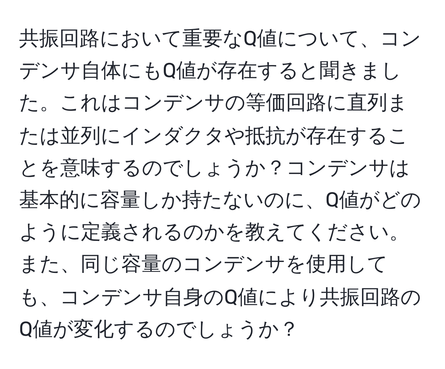 共振回路において重要なQ値について、コンデンサ自体にもQ値が存在すると聞きました。これはコンデンサの等価回路に直列または並列にインダクタや抵抗が存在することを意味するのでしょうか？コンデンサは基本的に容量しか持たないのに、Q値がどのように定義されるのかを教えてください。また、同じ容量のコンデンサを使用しても、コンデンサ自身のQ値により共振回路のQ値が変化するのでしょうか？