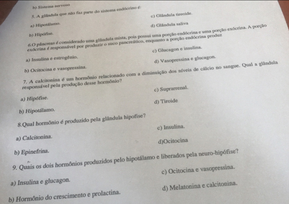 b) Sistema nervoso
5. A glândula que não faz parte do sistema endócrino é:
a) Hipotálamo. c) Gländula tireoide.
b) Hipófise. d) Glândula saliva
6.O pâncreas é considerado uma glândula mista, pois possui uma porção endócrina e uma porção exócrina. A porção
exócrina é responsável por produzir o suco pancreático, enquanto a porção endócrina produz
c) Glucagon e insulina.
a) Insulina e estrogênio.
b) Ocitocina e vasopressina. d) Vasopressina e glucagon.
7. A calcitonina é um hormônio relacionado com a diminuição dos níveis de cálcio no sangue. Qual a glândula
responsável pela produção desse hormônio?
c) Suprarrenal.
a) Hipófise.
d) Tiroide
b) Hipotálamo.
8.Qual hormônio é produzido pela glândula hipofise?
a) Calcitonina. c) Insulina.
d)Ocitocina
b) Epinefrina.
9. Quais os dois hormônios produzidos pelo hipotálamo e liberados pela neuro-hipófise?
a) Insulina e glucagon. c) Ocitocina e vasopressina.
b) Hormônio do crescimento e prolactina. d) Melatonina e calcitonina.