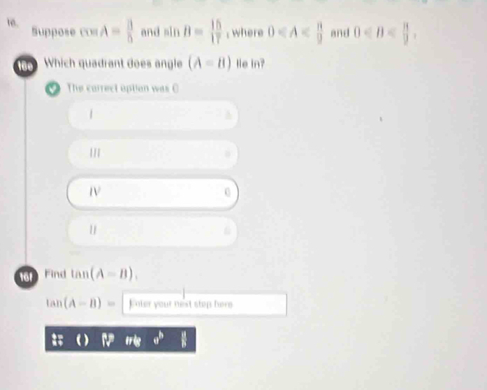 Suppose 00 A= 3/5  and sin B= 15/17 ; where 0 and 0 , 
160 Which quadrant does angle (A=B) le in?
The carrect option was C
1
161 Find tan (A-B).
tan (A-B)= E nter your nest step here
overleftrightarrow v v^b  # /b 