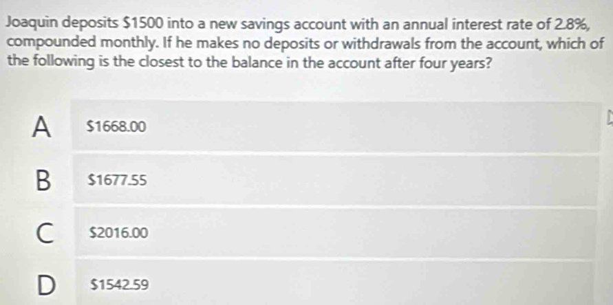 Joaquin deposits $1500 into a new savings account with an annual interest rate of 2.8%,
compounded monthly. If he makes no deposits or withdrawals from the account, which of
the following is the closest to the balance in the account after four years?
A $1668.00
B $1677.55
C $2016.00
D $1542.59