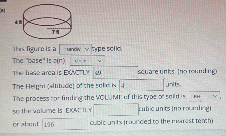 This figure is a "sandwi type solid. 
The "base" is a(n) circle 
The base area is EXACTLY 49 square units. (no rounding) 
The Height (altitude) of the solid is 4 units. 
The process for finding the VOLUME of this type of solid is BH V 
so the volume is EXACTLY cubic units (no rounding) 
or about 196 cubic units (rounded to the nearest tenth)