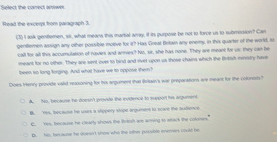 Select the correct answer.
Read the excerpt from paragraph 3.
(3) I ask gentlemen, sir, what means this martial array, if its purpose be not to force us to submission? Can
gentlemen assign any other possible motive for it? Has Great Britain any enemy, in this quarter of the world, to
call for all this accumulation of navies and armies? No, sir, she has none. They are meant for us: they can be
meant for no other. They are sent over to bind and rivet upon us those chains which the British ministry have
been so long forging. And what have we to oppose them?
Does Henry provide valid reasoning for his argument that Britain's war preparations are meant for the colonists?
A. No, because he doesn't provide the evidence to support his argument.
B. Yes, because he uses a slippery slope argument to scare the audience.
C. Yes, because he clearly shows the British are arming to attack the colonies
D. No, because he doesn't show who the other possible enemies could be