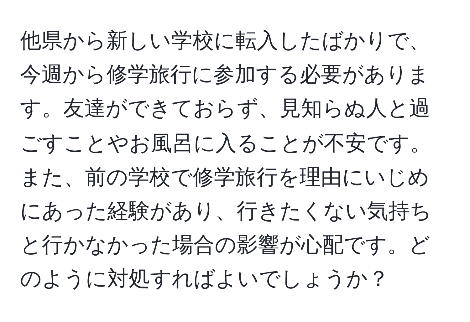 他県から新しい学校に転入したばかりで、今週から修学旅行に参加する必要があります。友達ができておらず、見知らぬ人と過ごすことやお風呂に入ることが不安です。また、前の学校で修学旅行を理由にいじめにあった経験があり、行きたくない気持ちと行かなかった場合の影響が心配です。どのように対処すればよいでしょうか？