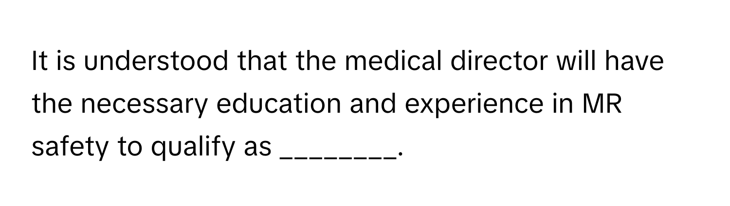 It is understood that the medical director will have the necessary education and experience in MR safety to qualify as ________.