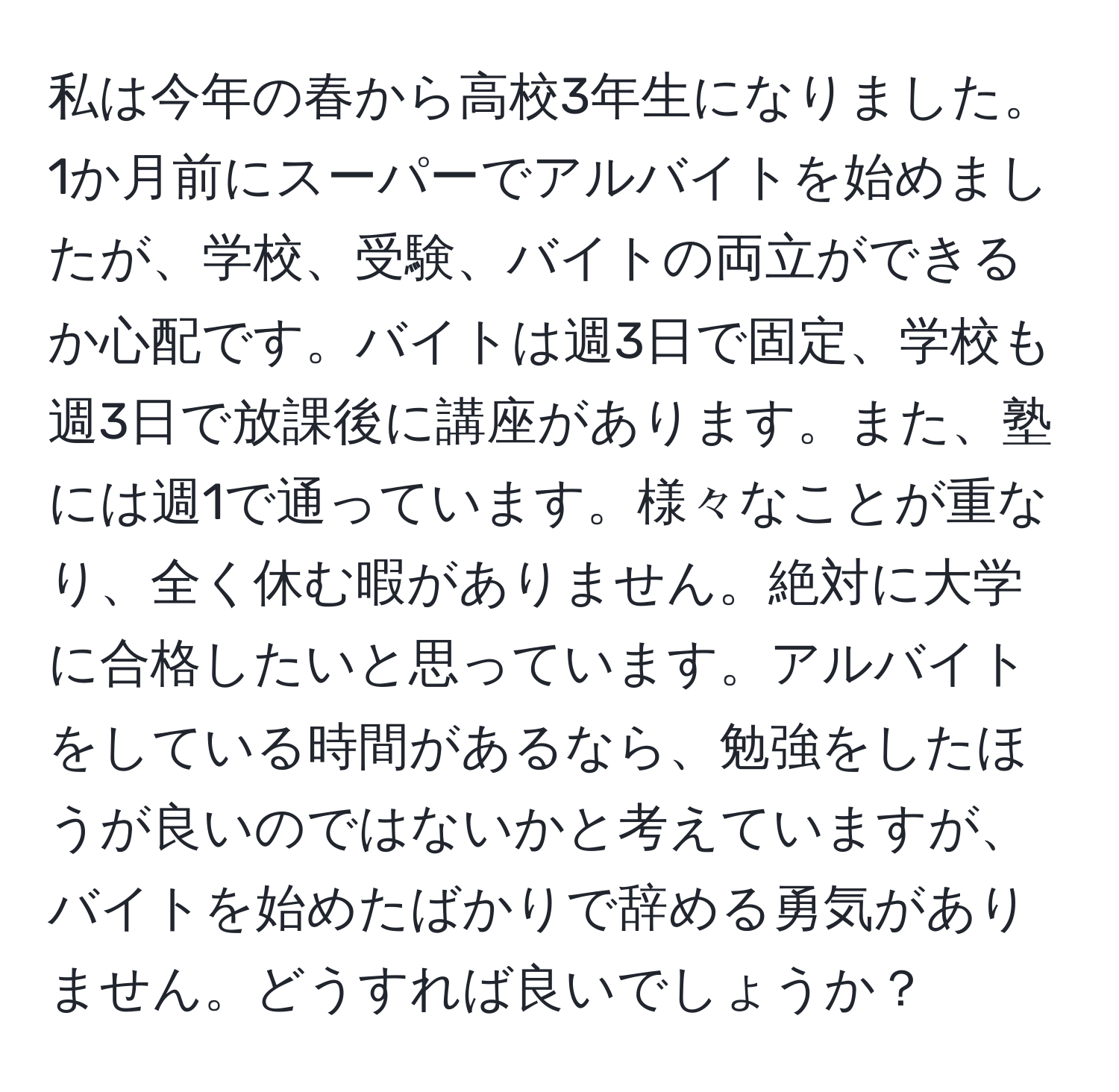 私は今年の春から高校3年生になりました。1か月前にスーパーでアルバイトを始めましたが、学校、受験、バイトの両立ができるか心配です。バイトは週3日で固定、学校も週3日で放課後に講座があります。また、塾には週1で通っています。様々なことが重なり、全く休む暇がありません。絶対に大学に合格したいと思っています。アルバイトをしている時間があるなら、勉強をしたほうが良いのではないかと考えていますが、バイトを始めたばかりで辞める勇気がありません。どうすれば良いでしょうか？