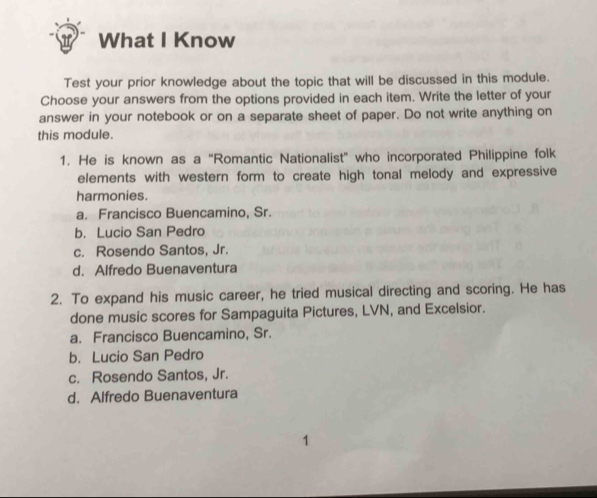 What I Know
Test your prior knowledge about the topic that will be discussed in this module.
Choose your answers from the options provided in each item. Write the letter of your
answer in your notebook or on a separate sheet of paper. Do not write anything on
this module.
1. He is known as a “Romantic Nationalist” who incorporated Philippine folk
elements with western form to create high tonal melody and expressive
harmonies.
a. Francisco Buencamino, Sr.
b. Lucio San Pedro
c. Rosendo Santos, Jr.
d. Alfredo Buenaventura
2. To expand his music career, he tried musical directing and scoring. He has
done music scores for Sampaguita Pictures, LVN, and Excelsior.
a. Francisco Buencamino, Sr.
b. Lucio San Pedro
c. Rosendo Santos, Jr.
d. Alfredo Buenaventura
4