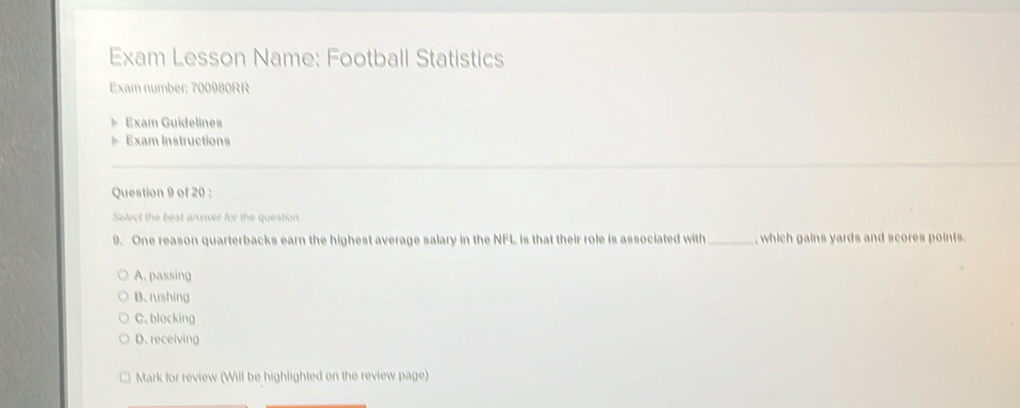 Exam Lesson Name: Football Statistics
Exam number: 700980RR
Exam Guidelines
Exam Instructions
Question 9 of 20 :
Select the best answer for the question
9. One reason quarterbacks earn the highest average salary in the NFL is that their role is associated with _, which gains yards and scores points.
A. passing
B. rushing
C. blocking
D. receiving
Mark for review (Will be highlighted on the review page)