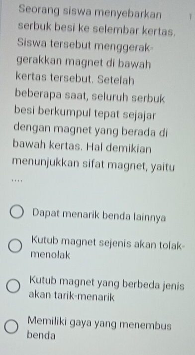 Seorang siswa menyebarkan 1
serbuk besi ke selembar kertas.
Siswa tersebut menggerak-
gerakkan magnet di bawah
kertas tersebut. Setelah
beberapa saat, seluruh serbuk
besi berkumpul tepat sejajar
dengan magnet yang berada di
bawah kertas. Hal demikian
menunjukkan sifat magnet, yaitu
...
Dapat menarik benda lainnya
Kutub magnet sejenis akan tolak-
menolak
Kutub magnet yang berbeda jenis
akan tarik-menarik
Memiliki gaya yang menembus
benda