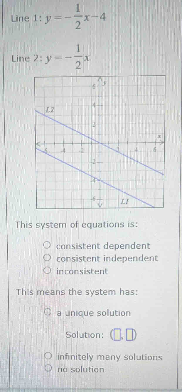 Line 1: y=- 1/2 x-4
Line 2: y=- 1/2 x
This system of equations is:
consistent dependent
consistent independent
inconsistent
This means the system has:
a unique solution
Solution: (□ ,□ )
infinitely many solutions
no solution