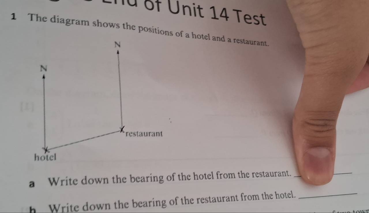 ü of Unit 14 Test 
1 The diagram shows the positions of a hotel and a restaurant. 
N 
N 
restaurant 
hotel 
a Write down the bearing of the hotel from the restaurant._ 
_ 
h Write down the bearing of the restaurant from the hotel. 
_